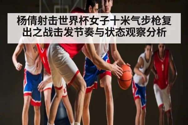 杨倩射击世界杯女子十米气步枪复出之战击发节奏与状态观察分析